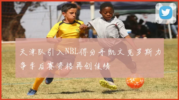 天津队引入NBL得分手凯文克罗斯力争季后赛资格再创佳绩