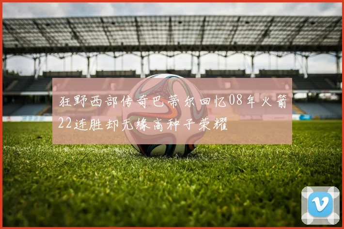 狂野西部传奇巴蒂尔回忆08年火箭22连胜却无缘高种子荣耀