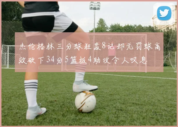 杰伦格林三分球狂轰8记却无罚球高效砍下34分5篮板4助攻令人叹息