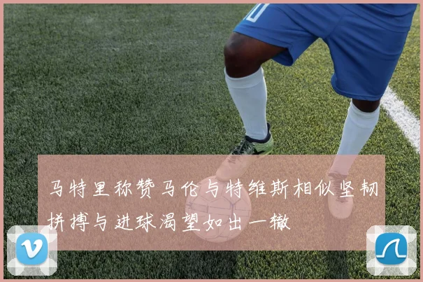 马特里称赞马伦与特维斯相似坚韧拼搏与进球渴望如出一辙