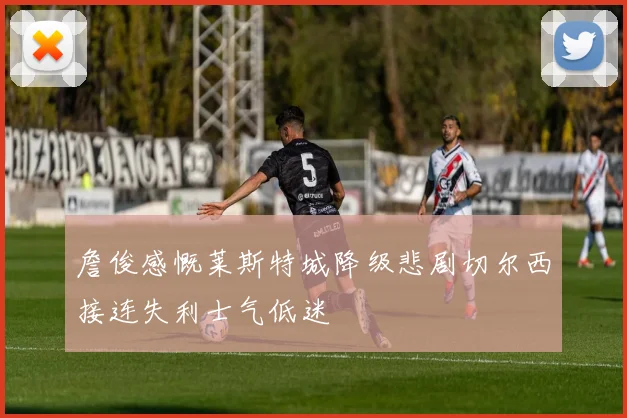 詹俊感慨莱斯特城降级悲剧切尔西接连失利士气低迷