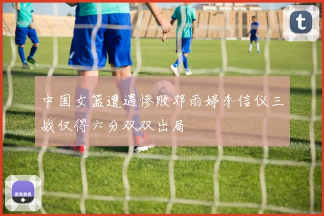 中国女篮遭遇惨败邓雨婷李信仪三战仅得六分双双出局
