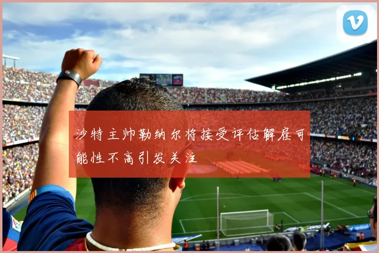 沙特主帅勒纳尔将接受评估解雇可能性不高引发关注