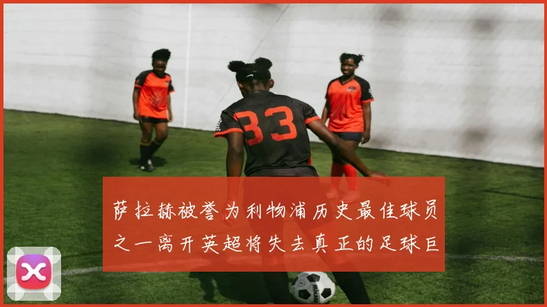 萨拉赫被誉为利物浦历史最佳球员之一离开英超将失去真正的足球巨星