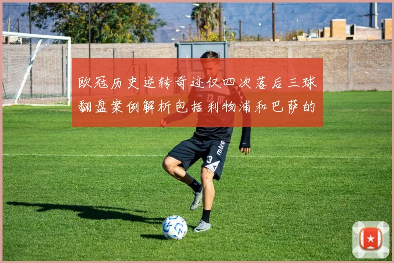 欧冠历史逆转奇迹仅四次落后三球翻盘案例解析包括利物浦和巴萨的传奇时刻