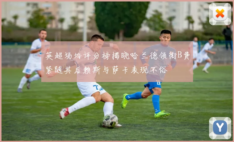 英超场均评分榜揭晓哈兰德领衔B费紧随其后赖斯与萨卡表现不俗
