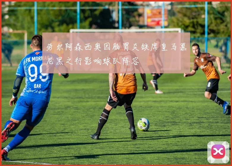 劳尔阿森西奥因肠胃炎缺席皇马慕尼黑之行影响球队阵容