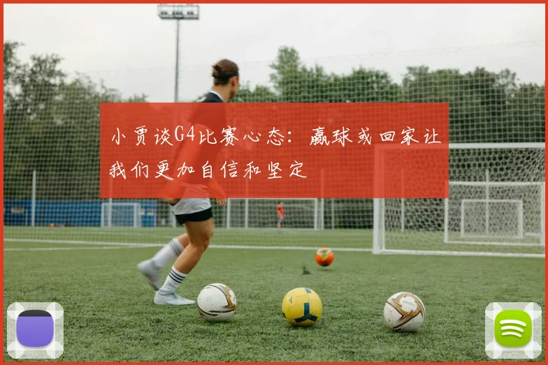 小贾谈G4比赛心态：赢球或回家让我们更加自信和坚定