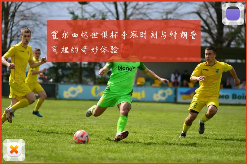 霍尔回忆世俱杯夺冠时刻与特朗普同框的奇妙体验